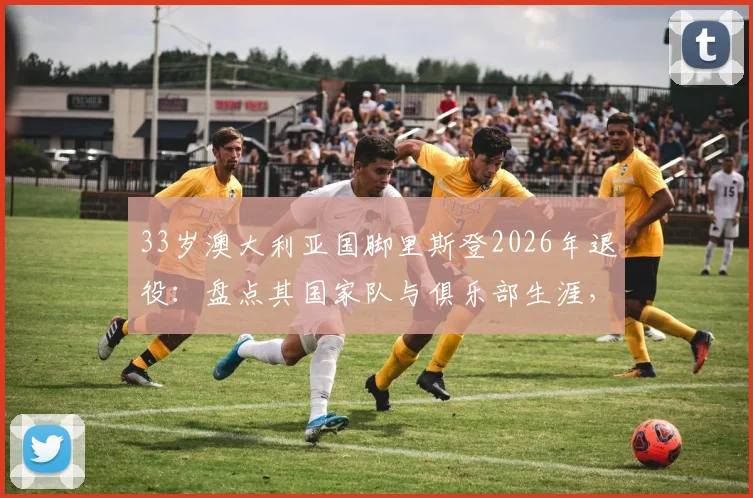 33岁澳大利亚国脚里斯登2026年退役：盘点其国家队与俱乐部生涯，退役决定影响几何？