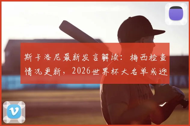 斯卡洛尼最新发言解读：梅西检查情况更新，2026世界杯大名单或迎新面孔