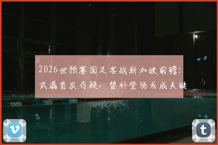 2026世预赛国足客战新加坡前瞻：武磊首发存疑，替补登场或成关键战术棋子，震慑对手防线解析