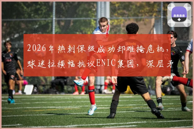 2026年热刺保级成功却难掩危机，球迷拉横幅抗议ENIC集团，深层矛盾与未来走向分析