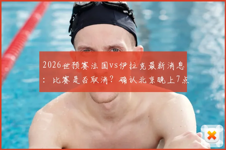 2026世预赛法国vs伊拉克最新消息：比赛是否取消？确认北京晚上7点50开球，附阵容分析与直播平台