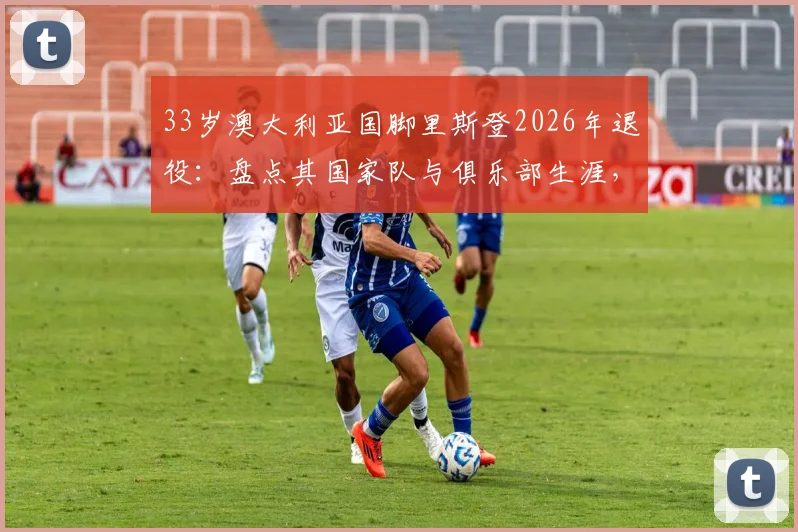 33岁澳大利亚国脚里斯登2026年退役:盘点其国家队与俱乐部生涯,退役决定影响几何?
