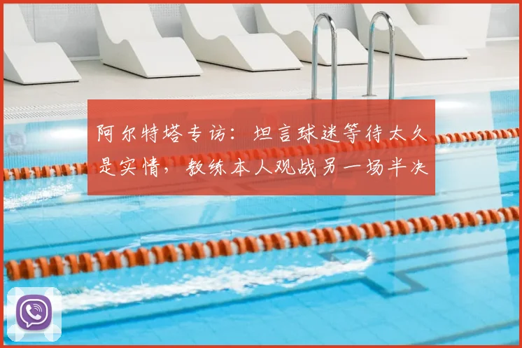 阿尔特塔专访：坦言球迷等待太久是实情，教练本人观战另一场半决赛心态轻松引关注