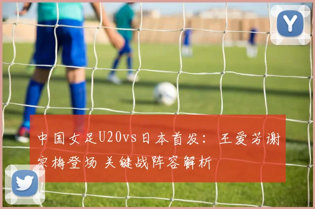 中国女足U20vs日本首发：王爱芳谢宗梅登场 关键战阵容解析