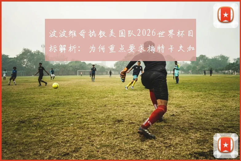 波波维奇执教美国队2026世界杯目标解析:为何重点要求梅特卡夫加强射门,球队战术与阵容展望