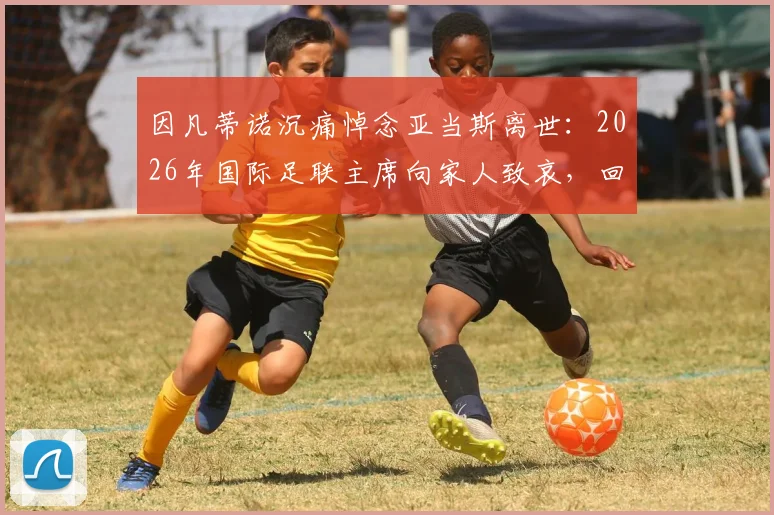 因凡蒂诺沉痛悼念亚当斯离世：2026年国际足联主席向家人致哀，回顾亚当斯足坛生涯与贡献
