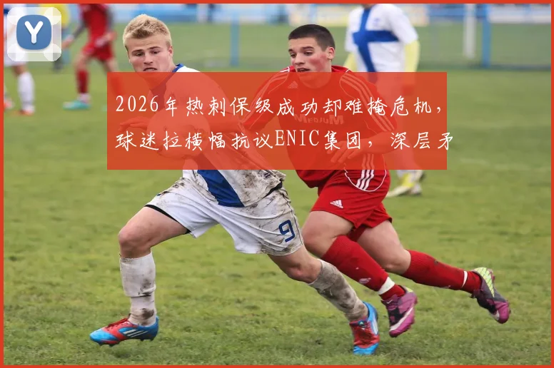 2026年热刺保级成功却难掩危机，球迷拉横幅抗议ENIC集团，深层矛盾与未来走向分析
