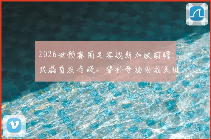 2026世预赛国足客战新加坡前瞻：武磊首发存疑，替补登场或成关键战术棋子，震慑对手防线解析