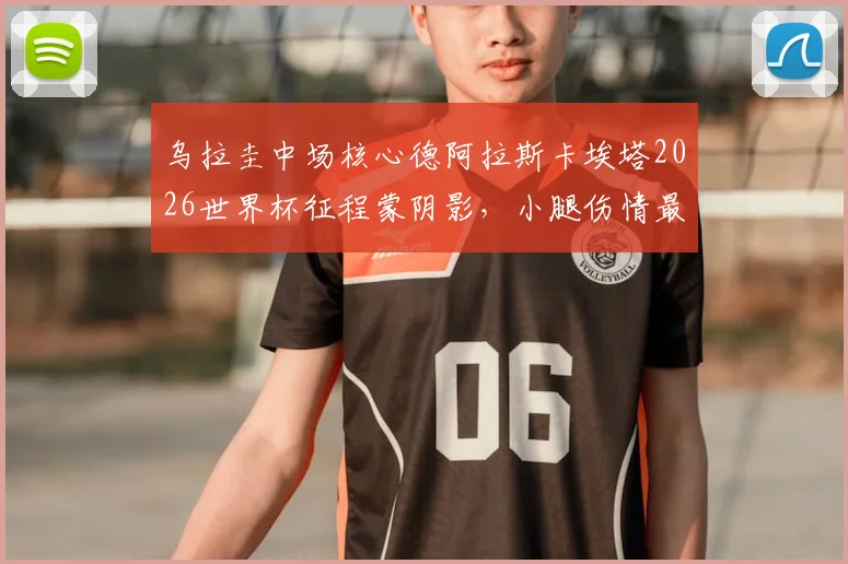 乌拉圭中场核心德阿拉斯卡埃塔2026世界杯征程蒙阴影，小腿伤情最新进展与替补方案分析