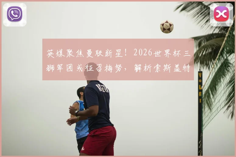 英媒聚焦曼联新星！2026世界杯三狮军团或征召梅努，解析索斯盖特选人标准与未来展望