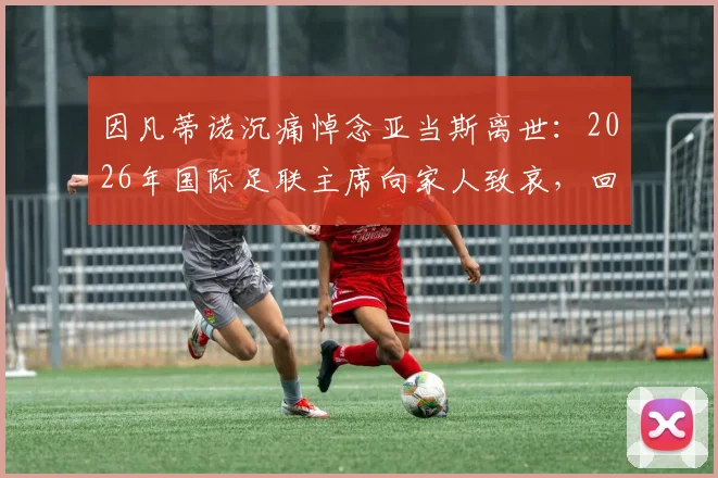 因凡蒂诺沉痛悼念亚当斯离世:2026年国际足联主席向家人致哀,回顾亚当斯足坛生涯与贡献