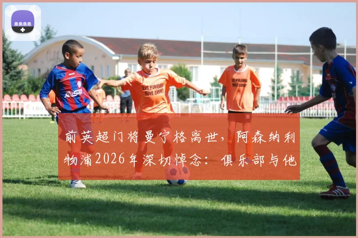 前英超门将曼宁格离世,阿森纳利物浦2026年深切悼念:俱乐部与他的家人同在