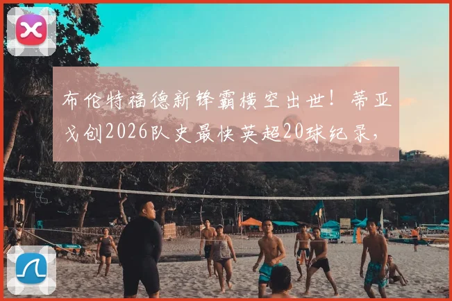 布伦特福德新锋霸横空出世！蒂亚戈创2026队史最快英超20球纪录，小蜜蜂官方狂欢