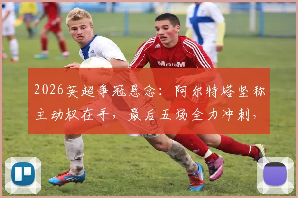 2026英超争冠悬念：阿尔特塔坚称主动权在手，最后五场全力冲刺，赛程分析与对手全解读