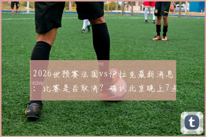 2026世预赛法国vs伊拉克最新消息：比赛是否取消？确认北京晚上7点50开球，附阵容分析与直播平台