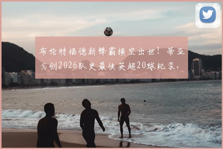 布伦特福德新锋霸横空出世！蒂亚戈创2026队史最快英超20球纪录，小蜜蜂官方狂欢