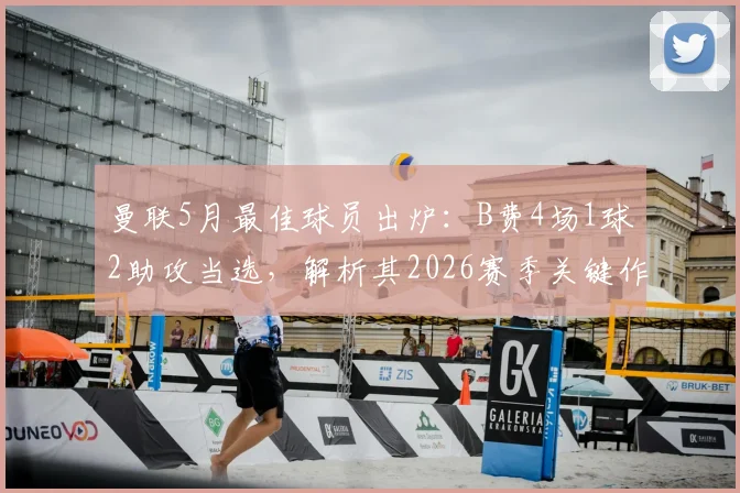 曼联5月最佳球员出炉：B费4场1球2助攻当选，解析其2026赛季关键作用与队内评选详情