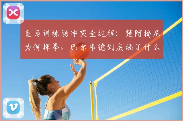 皇马训练场冲突全过程:楚阿梅尼为何挥拳,巴尔韦德到底说了什么?2026事件深度还原