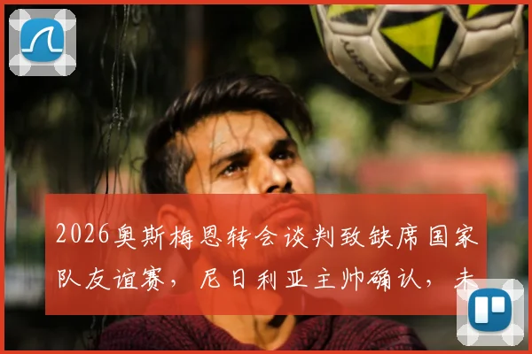 2026奥斯梅恩转会谈判致缺席国家队友谊赛,尼日利亚主帅确认,未来下家分析