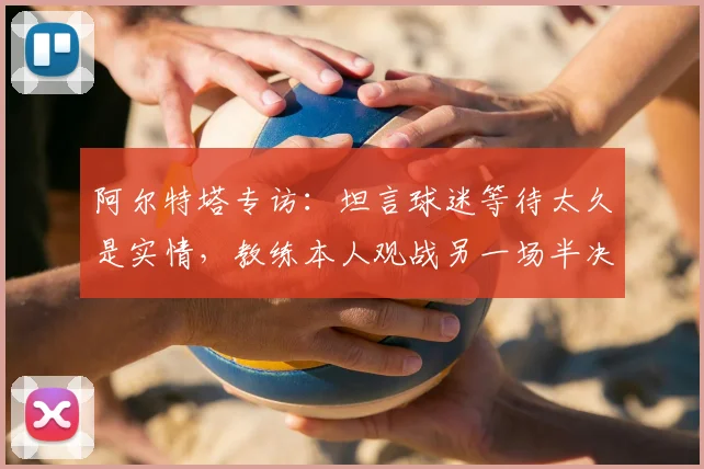 阿尔特塔专访：坦言球迷等待太久是实情，教练本人观战另一场半决赛心态轻松引关注