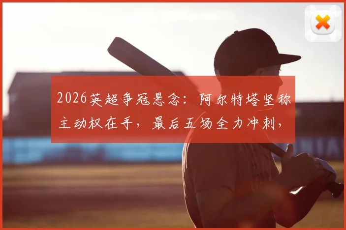 2026英超争冠悬念:阿尔特塔坚称主动权在手,最后五场全力冲刺,赛程分析与对手全解读