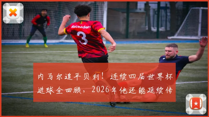 内马尔追平贝利！连续四届世界杯进球全回顾，2026年他还能延续传奇吗？