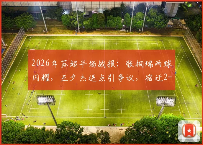 2026年苏超半场战报：张桐瑞两球闪耀，王夕杰送点引争议，宿迁2-0领先南京，深度解析比赛看点