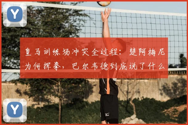 皇马训练场冲突全过程：楚阿梅尼为何挥拳，巴尔韦德到底说了什么？2026事件深度还原