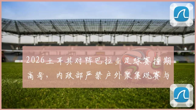 2026土耳其对阵巴拉圭足球赛撞期高考，内政部严禁户外聚集观赛与庆祝，赛事安排与政策解读