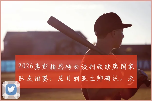 2026奥斯梅恩转会谈判致缺席国家队友谊赛，尼日利亚主帅确认，未来下家分析