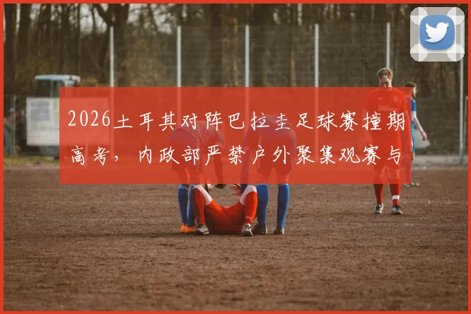 2026土耳其对阵巴拉圭足球赛撞期高考，内政部严禁户外聚集观赛与庆祝，赛事安排与政策解读
